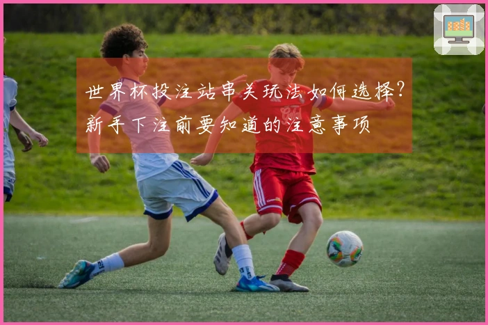 世界杯投注站串关玩法如何选择？新手下注前要知道的注意事项